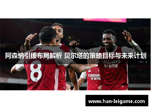 阿森纳引援布局解析 贝尔塔的策略目标与未来计划
