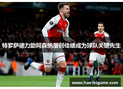特罗萨德力助阿森纳屡创佳绩成为球队关键先生 特罗萨德力助阿森纳屡创佳绩成为球队关键先生