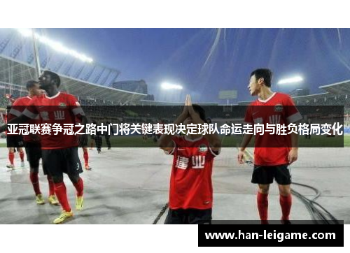 亚冠联赛争冠之路中门将关键表现决定球队命运走向与胜负格局变化